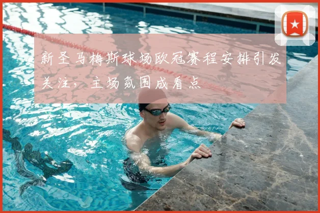 新圣马梅斯球场欧冠赛程安排引发关注，主场氛围成看点