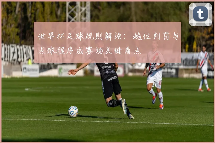 世界杯足球规则解读:越位判罚与点球程序成赛场关键看点